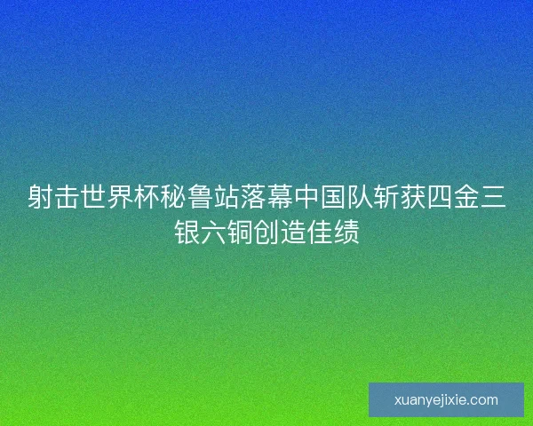 射击世界杯秘鲁站落幕中国队斩获四金三银六铜创造佳绩