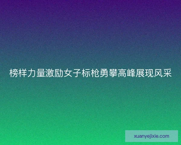 榜样力量激励女子标枪勇攀高峰展现风采
