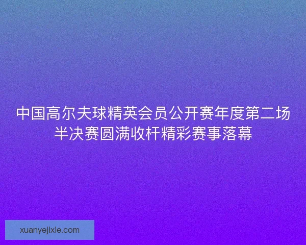 中国高尔夫球精英会员公开赛年度第二场半决赛圆满收杆精彩赛事落幕