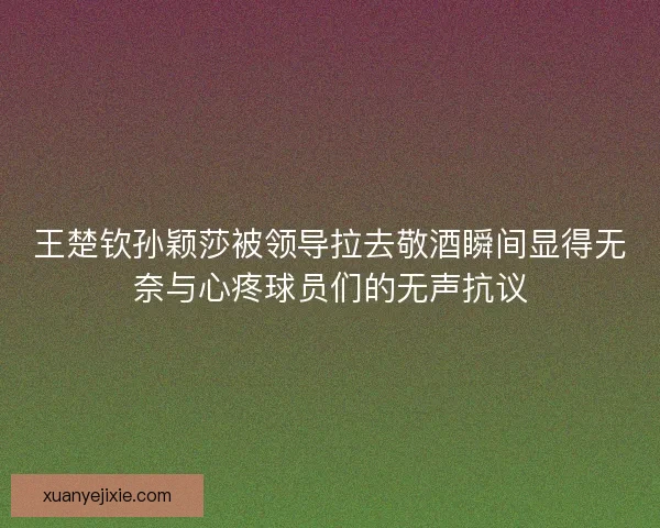 王楚钦孙颖莎被领导拉去敬酒瞬间显得无奈与心疼球员们的无声抗议