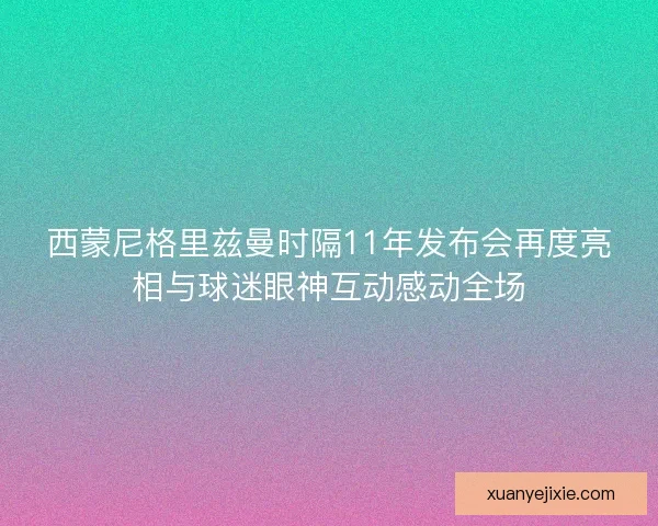西蒙尼格里兹曼时隔11年发布会再度亮相与球迷眼神互动感动全场