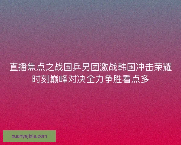 直播焦点之战国乒男团激战韩国冲击荣耀时刻巅峰对决全力争胜看点多
