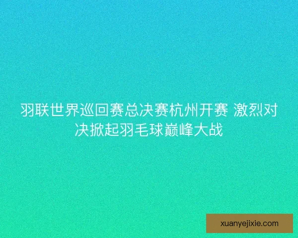 羽联世界巡回赛总决赛杭州开赛 激烈对决掀起羽毛球巅峰大战