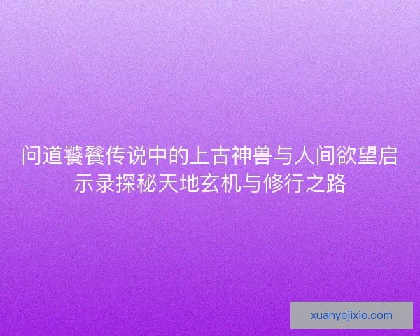 问道饕餮传说中的上古神兽与人间欲望启示录探秘天地玄机与修行之路