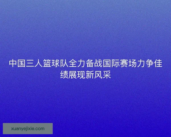 中国三人篮球队全力备战国际赛场力争佳绩展现新风采